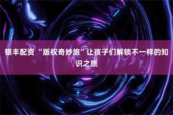 银丰配资 “版权奇妙旅”让孩子们解锁不一样的知识之旅