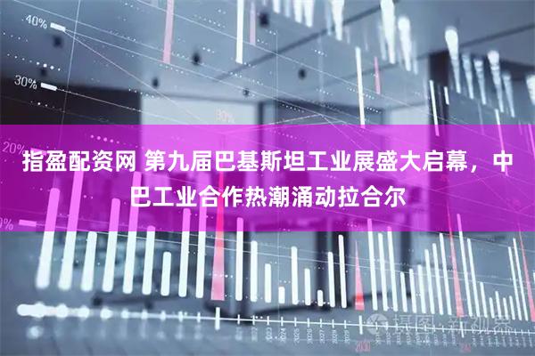 指盈配资网 第九届巴基斯坦工业展盛大启幕，中巴工业合作热潮涌动拉合尔