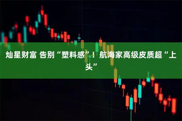 灿星财富 告别“塑料感”！航海家高级皮质超“上头”