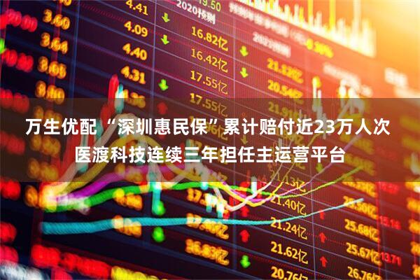 万生优配 “深圳惠民保”累计赔付近23万人次 医渡科技连续三年担任主运营平台