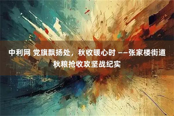 中利网 党旗飘扬处,秋收暖心时 ——张家楼街道秋粮抢收攻坚战纪实