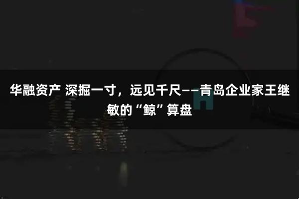 华融资产 深掘一寸,远见千尺——青岛企业家王继敏的“鲸”算盘