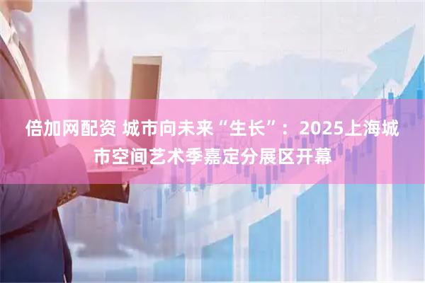 倍加网配资 城市向未来“生长”:2025上海城市空间艺术季嘉定分展区开幕