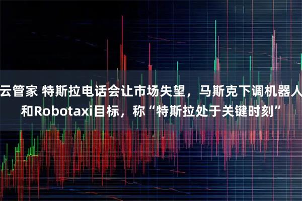 云管家 特斯拉电话会让市场失望，马斯克下调机器人和Robotaxi目标，称“特斯拉处于关键时刻”