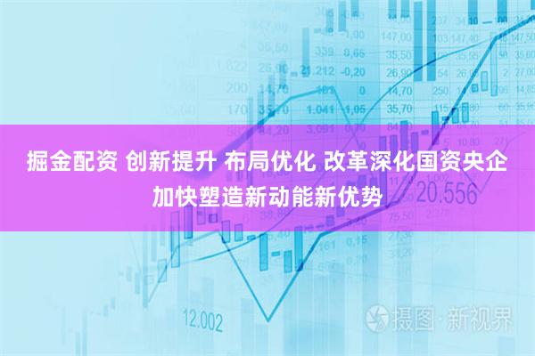 掘金配资 创新提升 布局优化 改革深化国资央企加快塑造新动能新优势