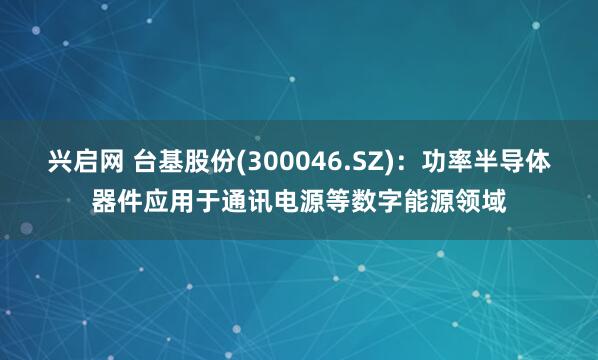 兴启网 台基股份(300046.SZ)：功率半导体器件应用于通讯电源等数字能源领域