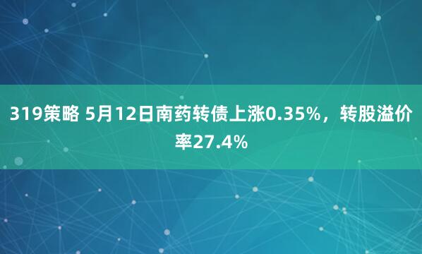 319策略 5月12日南药转债上涨0.35%，转股溢价率27.4%