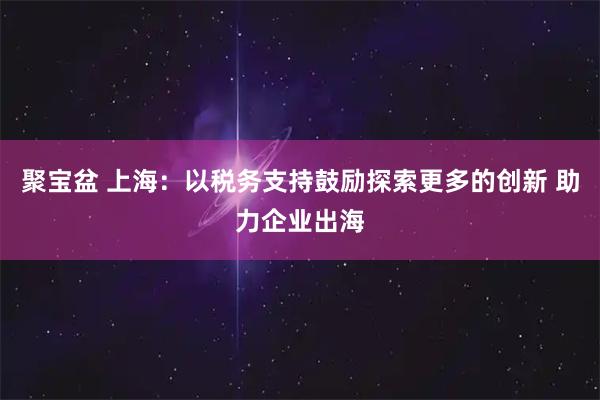聚宝盆 上海:以税务支持鼓励探索更多的创新 助力企业出海