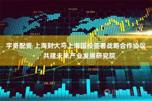 宇奇配资 上海财大与上海国投签署战略合作协议，共建未来产业发展研究院