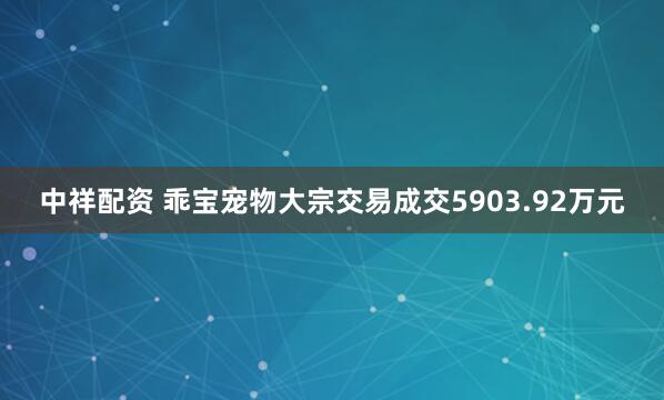 中祥配资 乖宝宠物大宗交易成交5903.92万元