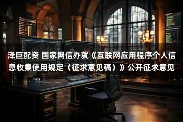 泽巨配资 国家网信办就《互联网应用程序个人信息收集使用规定(征求意见稿)》公开征求意见