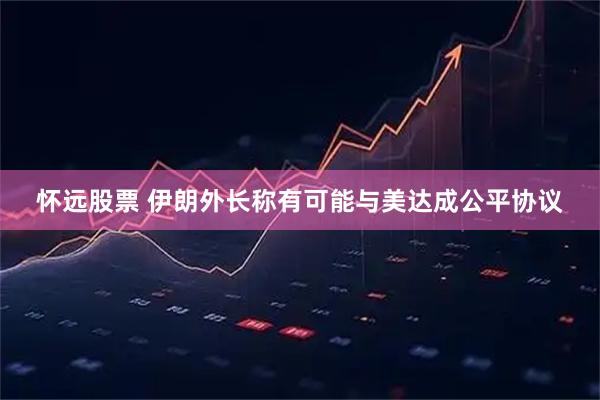 怀远股票 伊朗外长称有可能与美达成公平协议