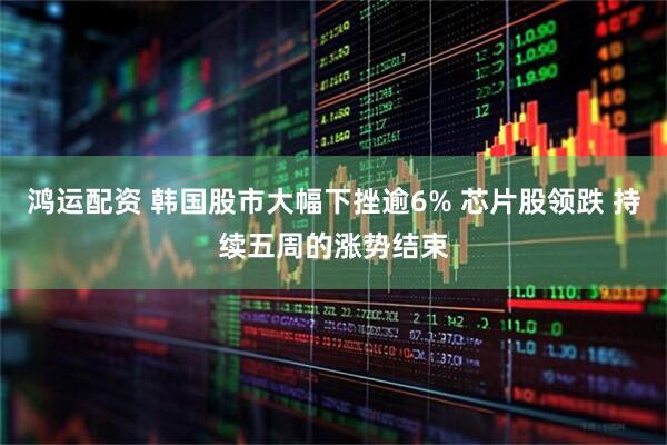 鸿运配资 韩国股市大幅下挫逾6% 芯片股领跌 持续五周的涨势结束