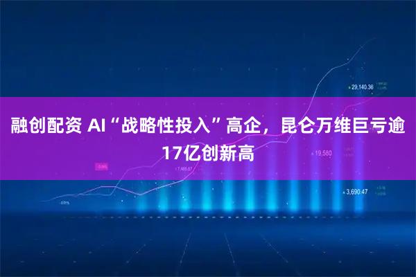 融创配资 AI“战略性投入”高企，昆仑万维巨亏逾17亿创新高