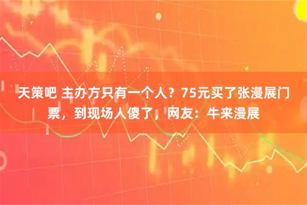 天策吧 主办方只有一个人？75元买了张漫展门票，到现场人傻了，网友：牛来漫展