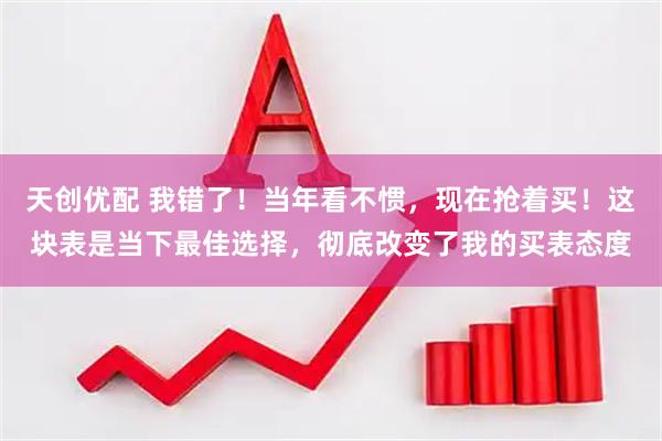 天创优配 我错了!当年看不惯,现在抢着买!这块表是当下最佳选择,彻底改变了我的买表态度