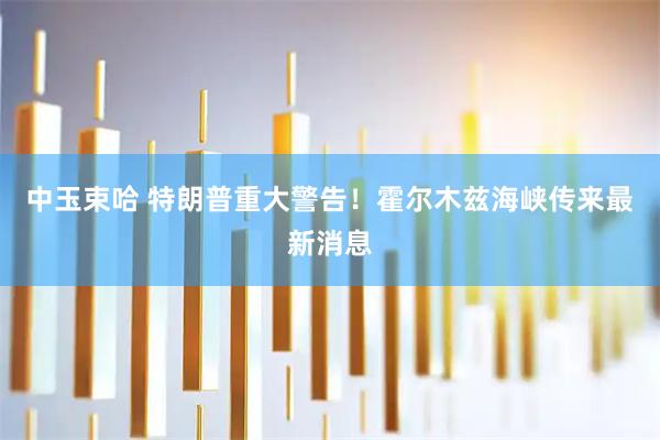 中玉束哈 特朗普重大警告！霍尔木兹海峡传来最新消息